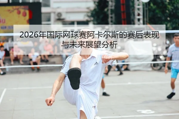 2026年国际网球赛阿卡尔斯的赛后表现与未来展望分析