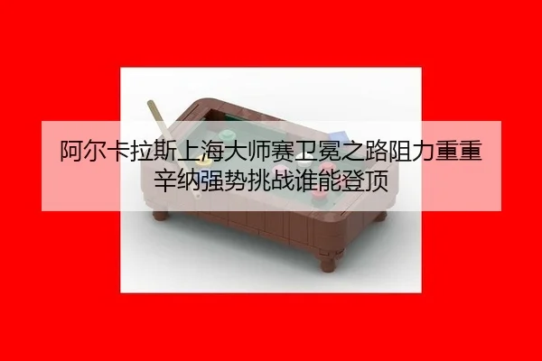 阿尔卡拉斯上海大师赛卫冕之路阻力重重 辛纳强势挑战谁能登顶