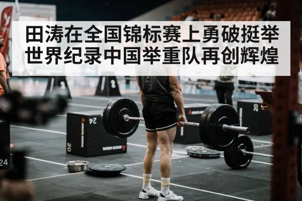 田涛在全国锦标赛上勇破挺举世界纪录中国举重队再创辉煌